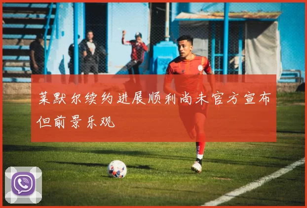 莱默尔续约进展顺利尚未官方宣布但前景乐观