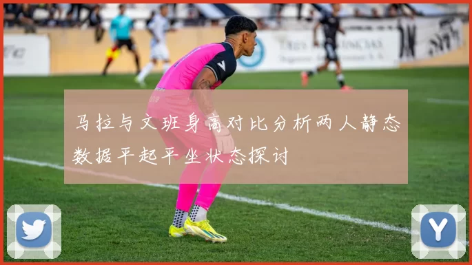 马拉与文班身高对比分析两人静态数据平起平坐状态探讨