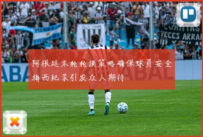 阿根廷末轮轮换策略确保球员安全梅西纪录引发众人期待