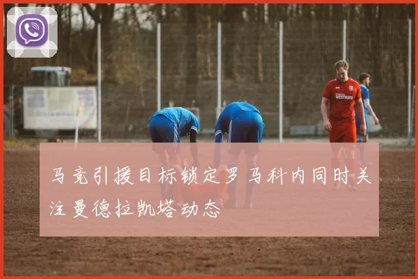 马竞引援目标锁定罗马科内同时关注曼德拉凯塔动态