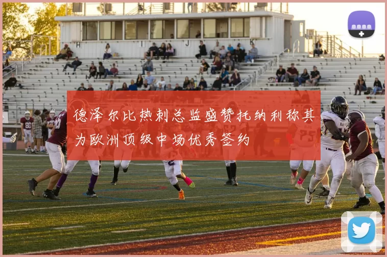 德泽尔比热刺总监盛赞托纳利称其为欧洲顶级中场优秀签约