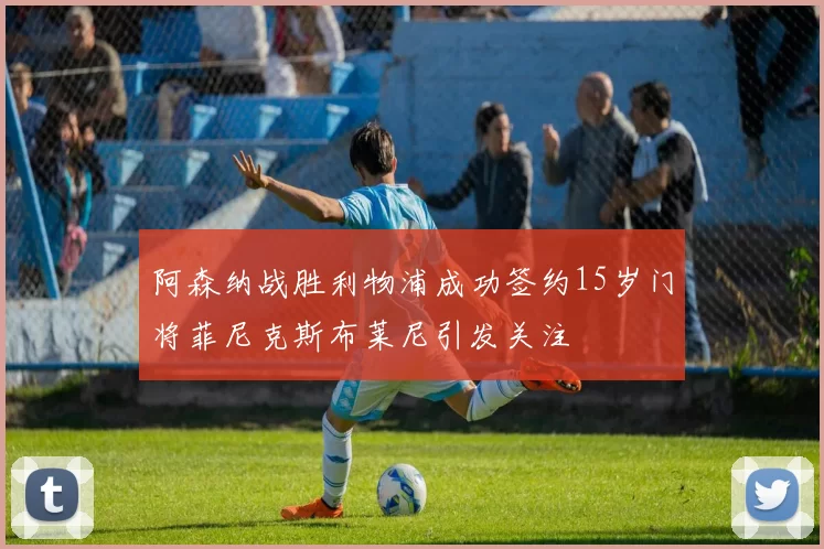 阿森纳战胜利物浦成功签约15岁门将菲尼克斯布莱尼引发关注